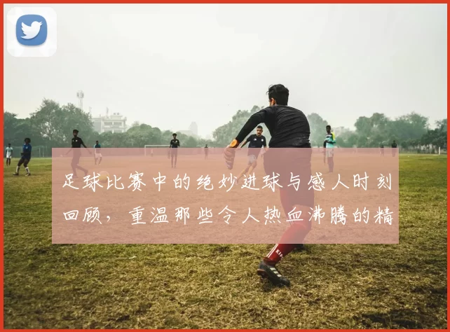 足球比赛中的绝妙进球与感人时刻回顾，重温那些令人热血沸腾的精彩瞬间