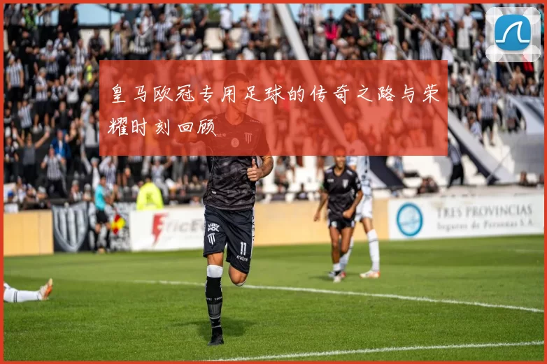 皇马欧冠专用足球的传奇之路与荣耀时刻回顾