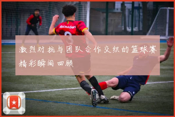 激烈对抗与团队合作交织的篮球赛精彩瞬间回顾