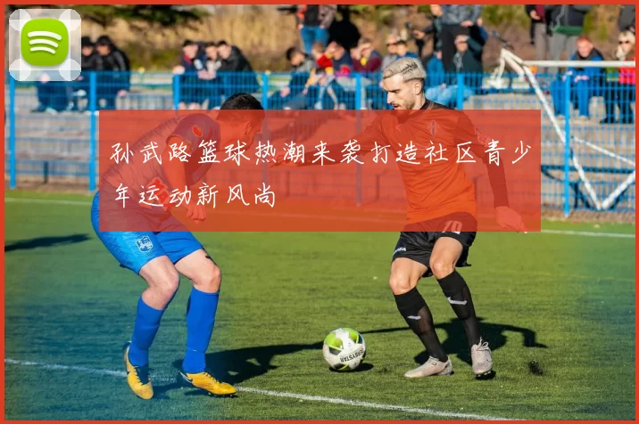 孙武路篮球热潮来袭打造社区青少年运动新风尚