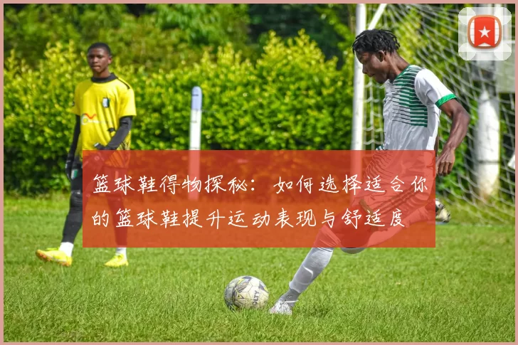 篮球鞋得物探秘：如何选择适合你的篮球鞋提升运动表现与舒适度