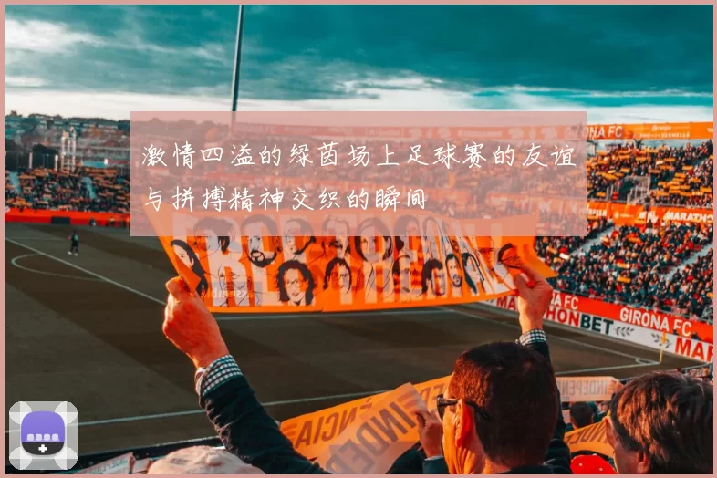 激情四溢的绿茵场上足球赛的友谊与拼搏精神交织的瞬间