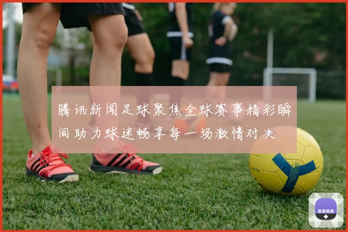 腾讯新闻足球聚焦全球赛事精彩瞬间助力球迷畅享每一场激情对决