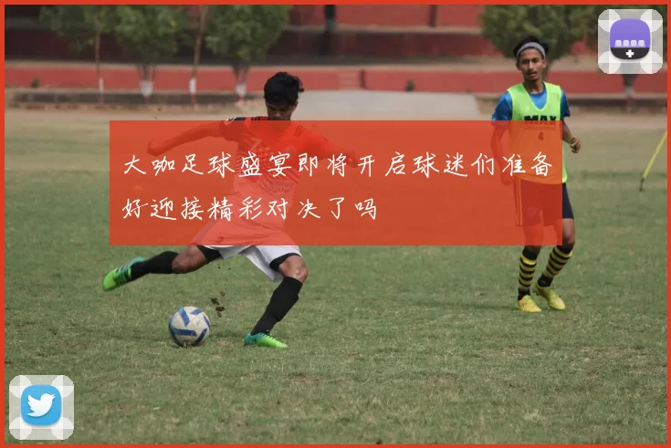 大咖足球盛宴即将开启球迷们准备好迎接精彩对决了吗